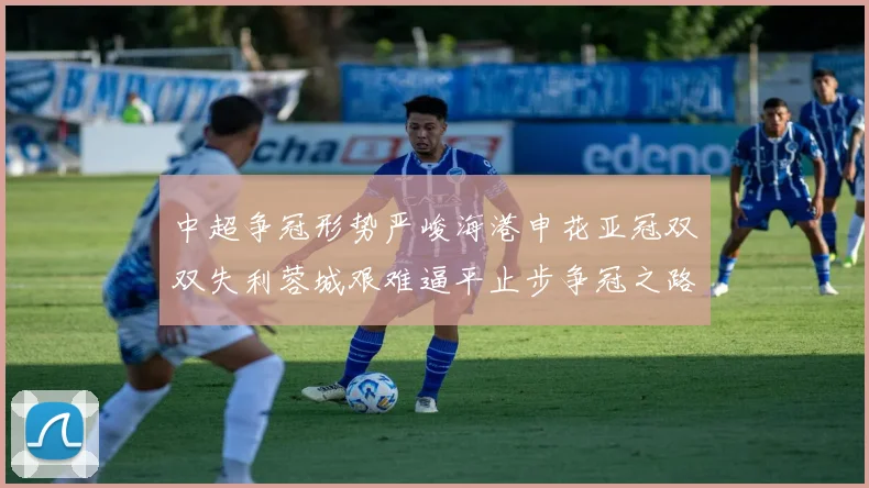 中超争冠形势严峻海港申花亚冠双双失利蓉城艰难逼平止步争冠之路