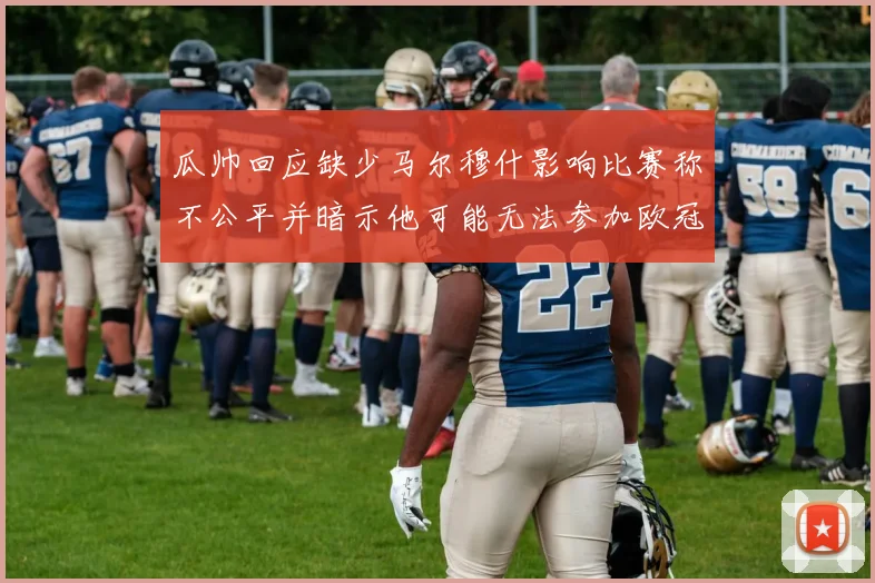 瓜帅回应缺少马尔穆什影响比赛称不公平并暗示他可能无法参加欧冠