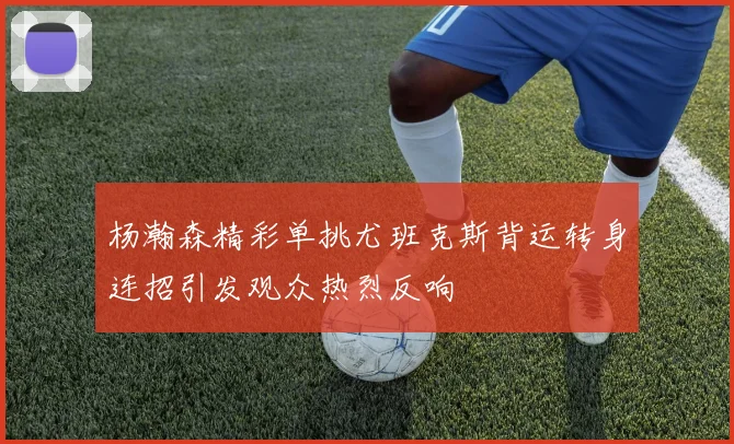 杨瀚森精彩单挑尤班克斯背运转身连招引发观众热烈反响