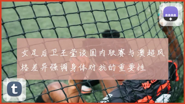 女足后卫王莹谈国内联赛与澳超风格差异强调身体对抗的重要性