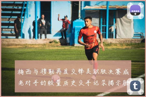 梅西与穆勒再度交锋美职联决赛成老对手的较量历史交手记录揭示胜负关系