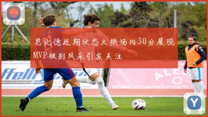 恩比德近期状态火热场均30分展现MVP级别风采引发关注