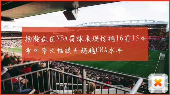 杨瀚森在NBA罚球表现惊艳16罚15中命中率大幅提升超越CBA水平