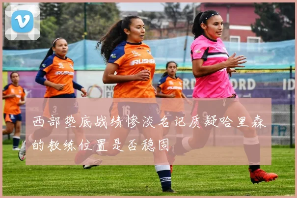 西部垫底战绩惨淡名记质疑哈里森的教练位置是否稳固