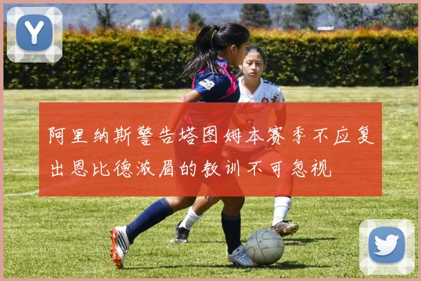阿里纳斯警告塔图姆本赛季不应复出恩比德浓眉的教训不可忽视