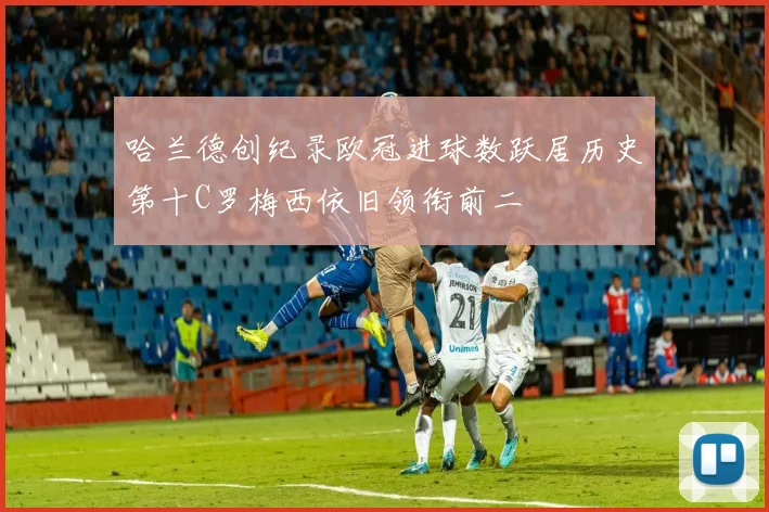 哈兰德创纪录欧冠进球数跃居历史第十C罗梅西依旧领衔前二