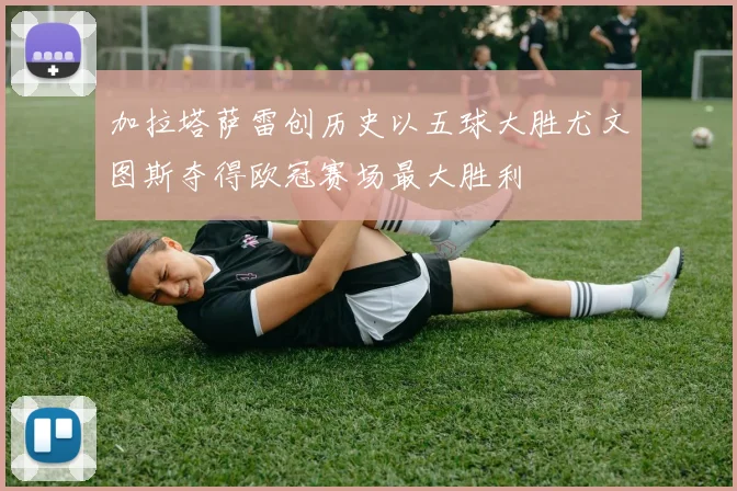 加拉塔萨雷创历史以五球大胜尤文图斯夺得欧冠赛场最大胜利