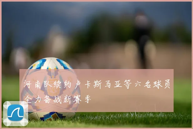 河南队续约卢卡斯马亚等六名球员全力备战新赛季