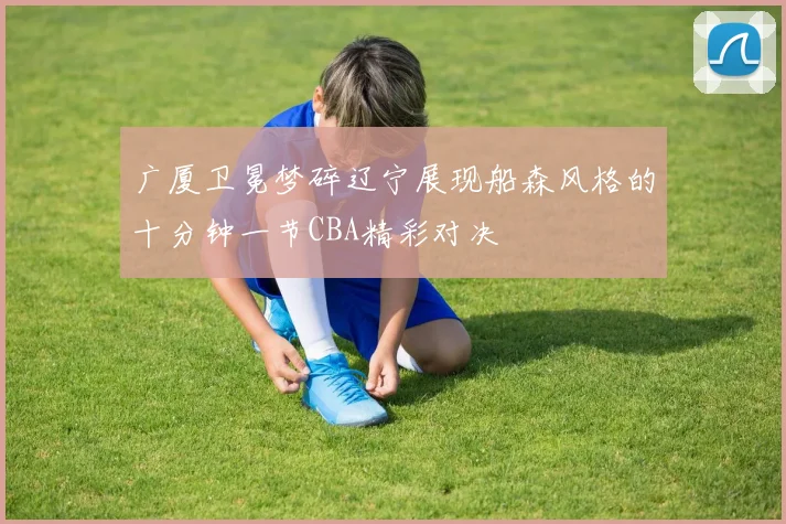 广厦卫冕梦碎辽宁展现船森风格的十分钟一节CBA精彩对决