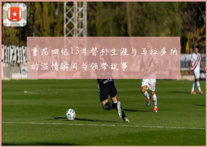 鲁尼回忆13年替补生涯与马拉多纳的温情瞬间与领带故事