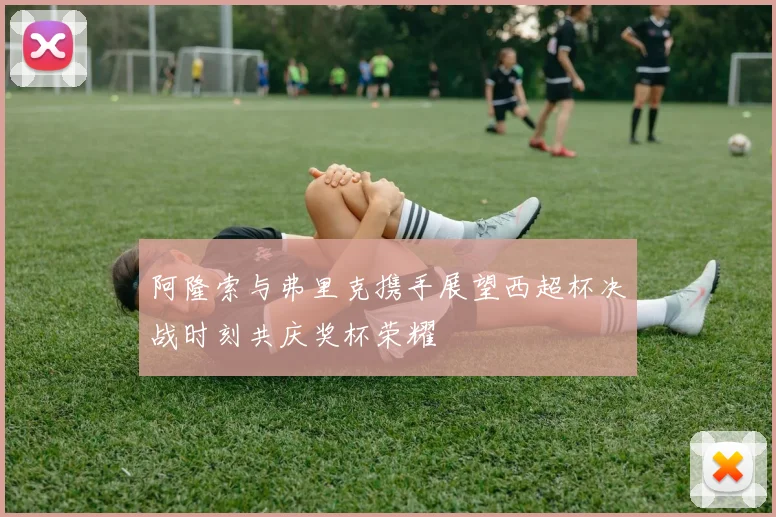 阿隆索与弗里克携手展望西超杯决战时刻共庆奖杯荣耀