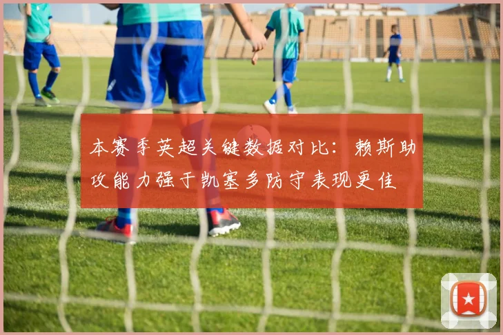 本赛季英超关键数据对比：赖斯助攻能力强于凯塞多防守表现更佳