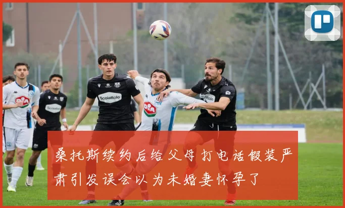 桑托斯续约后给父母打电话假装严肃引发误会以为未婚妻怀孕了
