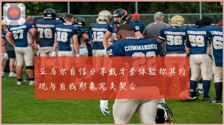 亚马尔自信分享戴牙套体验称其外观与自我形象完美契合