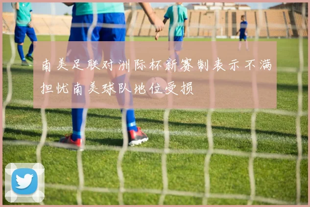 南美足联对洲际杯新赛制表示不满担忧南美球队地位受损