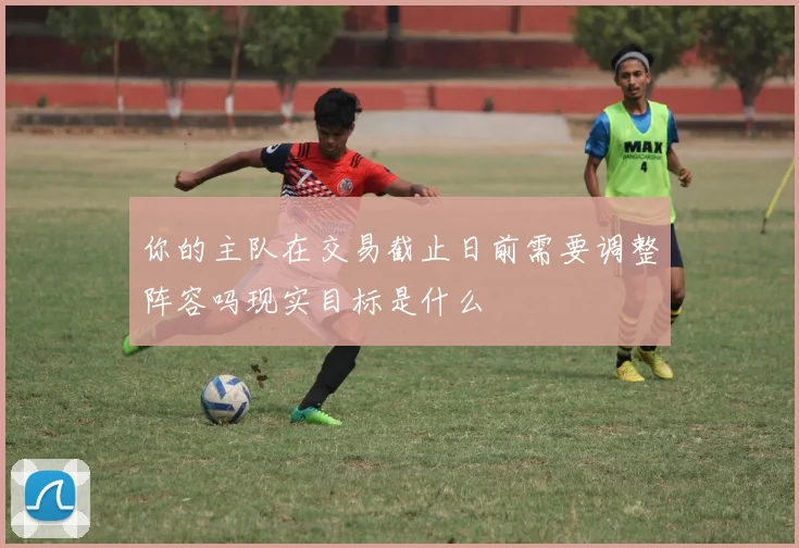 你的主队在交易截止日前需要调整阵容吗现实目标是什么