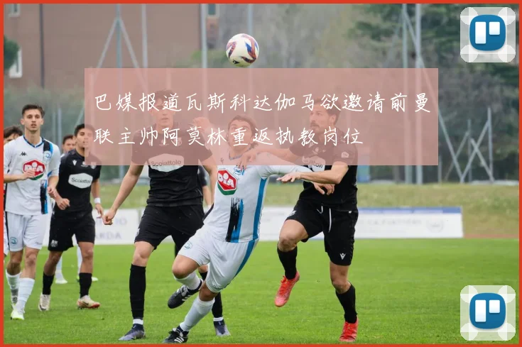 巴媒报道瓦斯科达伽马欲邀请前曼联主帅阿莫林重返执教岗位