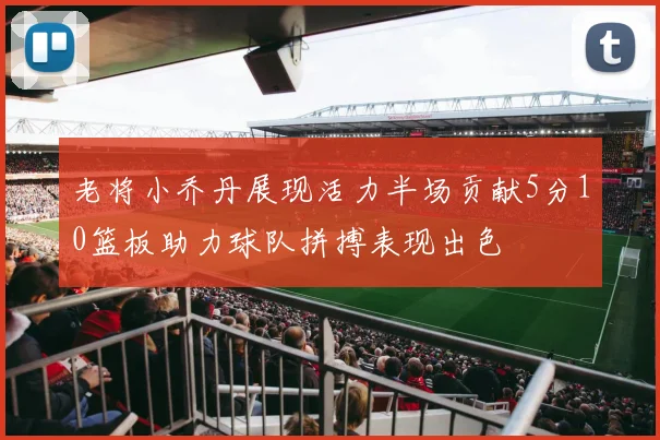 老将小乔丹展现活力半场贡献5分10篮板助力球队拼搏表现出色