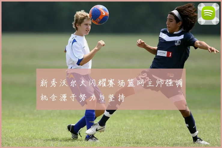 新秀沃尔夫闪耀赛场篮网主帅强调机会源于努力与坚持