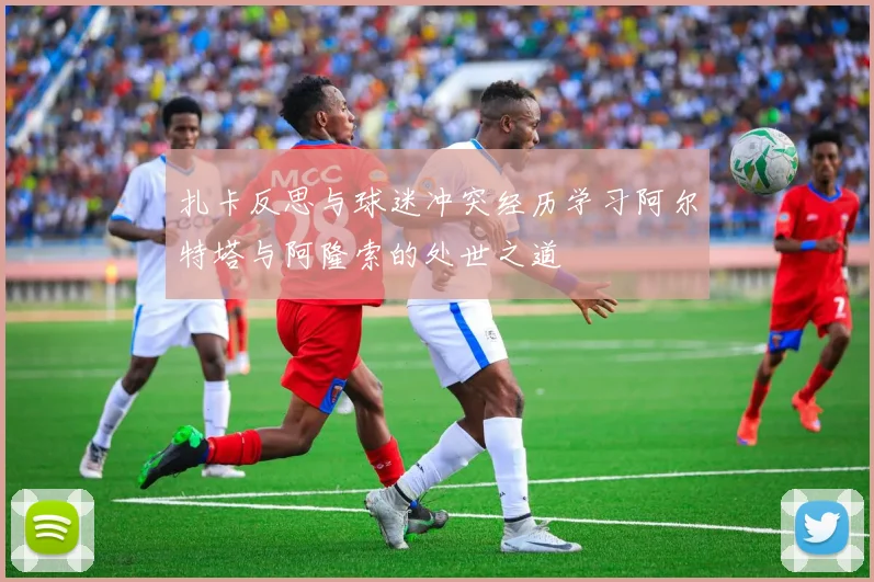 扎卡反思与球迷冲突经历学习阿尔特塔与阿隆索的处世之道
