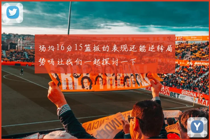 场均16分15篮板的表现还能逆转局势吗让我们一起探讨一下