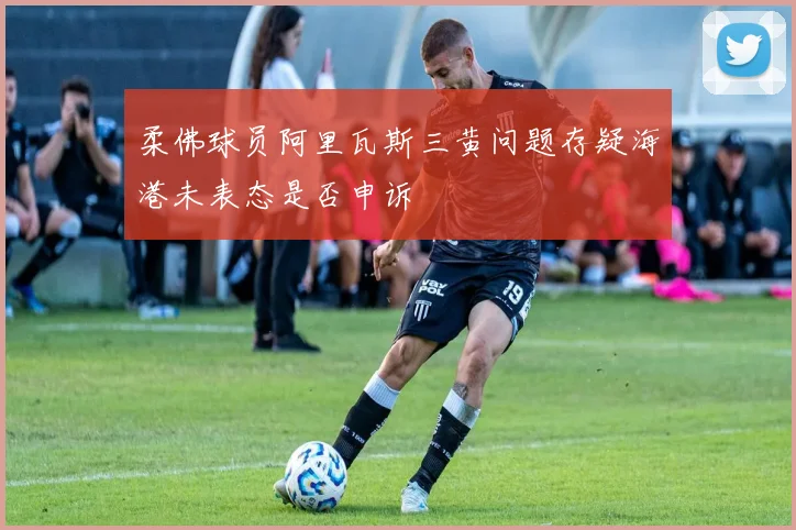 柔佛球员阿里瓦斯三黄问题存疑海港未表态是否申诉