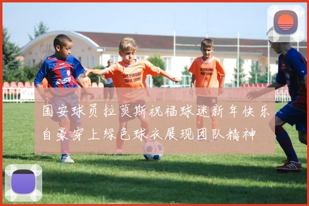 国安球员拉莫斯祝福球迷新年快乐自豪穿上绿色球衣展现团队精神