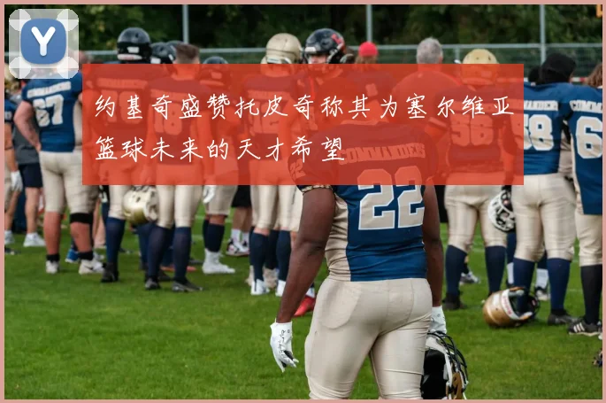约基奇盛赞托皮奇称其为塞尔维亚篮球未来的天才希望