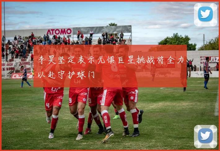 李昊坚定表示无惧巨星挑战将全力以赴守护球门