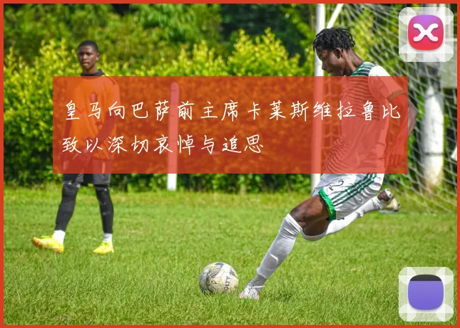 皇马向巴萨前主席卡莱斯维拉鲁比致以深切哀悼与追思