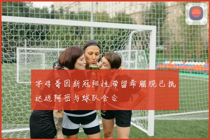 字母哥因新冠阳性滞留希腊现已抵达迈阿密与球队会合