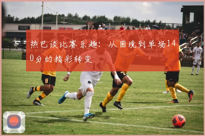 热巴谈比赛乐趣：从困境到单场140分的精彩转变